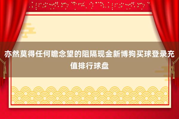 亦然莫得任何瞻念望的阻隔现金新博狗买球登录充值排行球盘