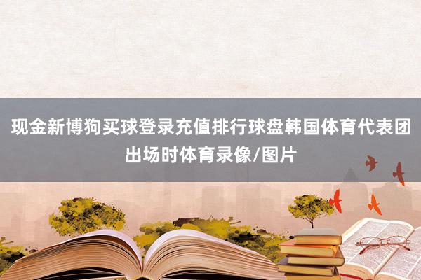 现金新博狗买球登录充值排行球盘韩国体育代表团出场时体育录像/图片