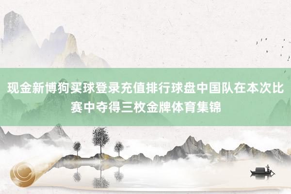 现金新博狗买球登录充值排行球盘中国队在本次比赛中夺得三枚金牌体育集锦