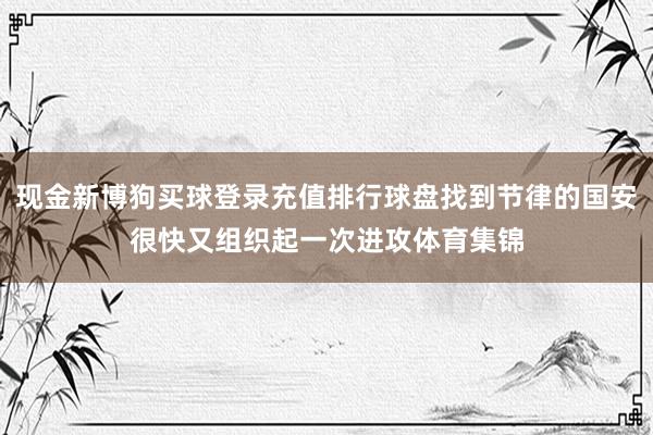 现金新博狗买球登录充值排行球盘找到节律的国安很快又组织起一次进攻体育集锦