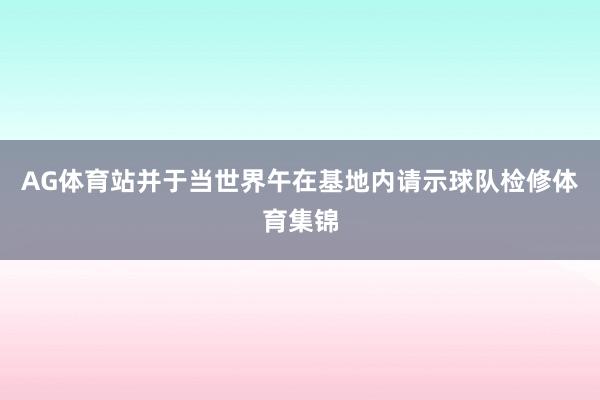 AG体育站并于当世界午在基地内请示球队检修体育集锦