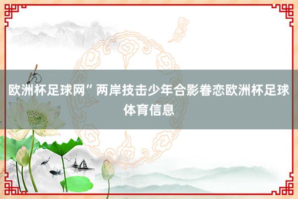 欧洲杯足球网”两岸技击少年合影眷恋欧洲杯足球体育信息