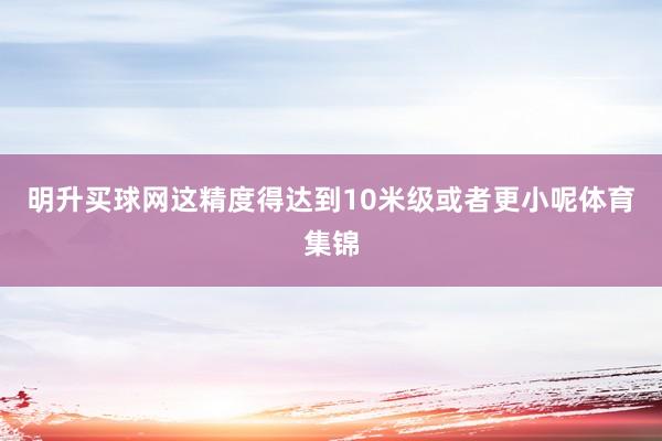 明升买球网这精度得达到10米级或者更小呢体育集锦