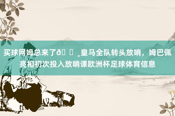 买球网姆总来了📸皇马全队转头放哨，姆巴佩亮相初次投入放哨课欧洲杯足球体育信息