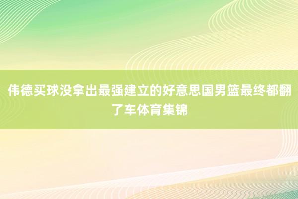 伟德买球没拿出最强建立的好意思国男篮最终都翻了车体育集锦