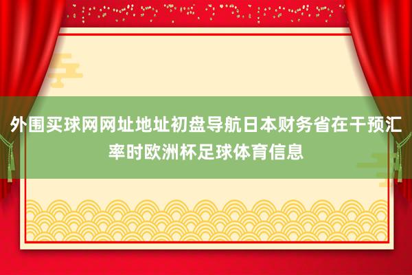 外围买球网网址地址初盘导航日本财务省在干预汇率时欧洲杯足球体育信息