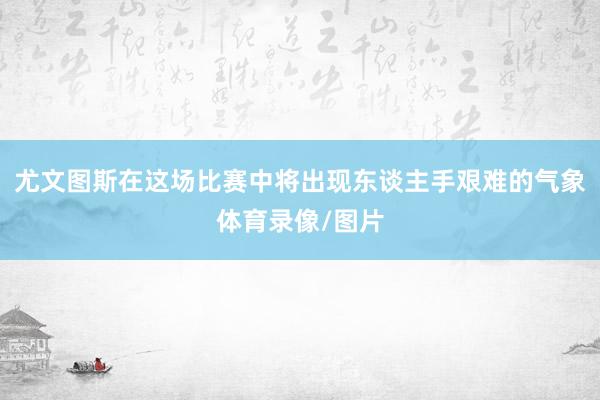 尤文图斯在这场比赛中将出现东谈主手艰难的气象体育录像/图片