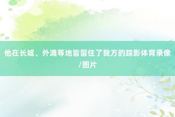 他在长城、外滩等地皆留住了我方的踪影体育录像/图片