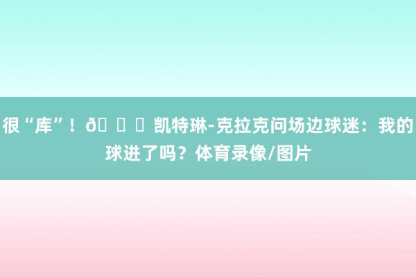 很“库”！😎凯特琳-克拉克问场边球迷：我的球进了吗？体育录像/图片